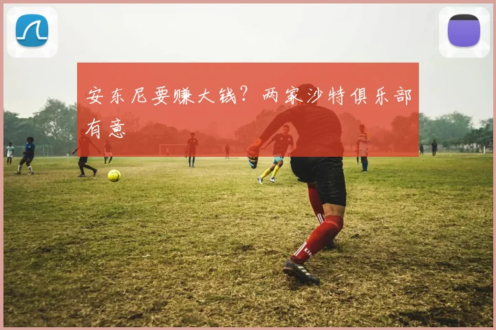 安东尼要赚大钱？两家沙特俱乐部有意